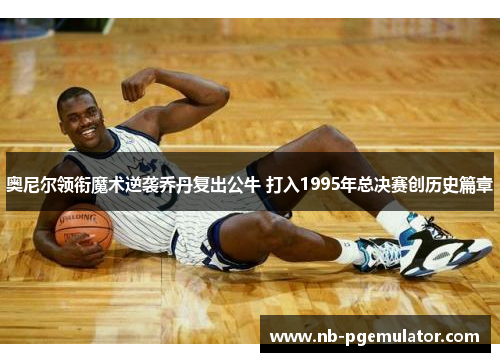 奥尼尔领衔魔术逆袭乔丹复出公牛 打入1995年总决赛创历史篇章