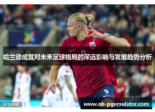 哈兰德成就对未来足球格局的深远影响与发展趋势分析