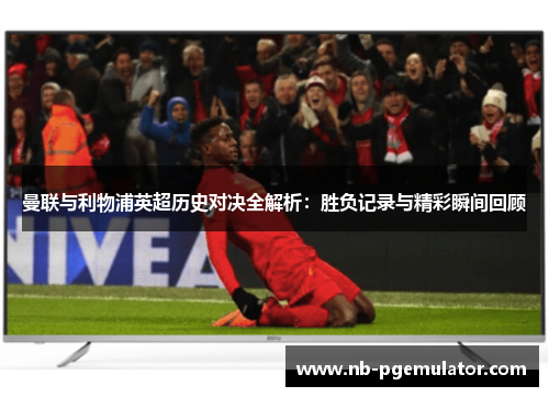 曼联与利物浦英超历史对决全解析：胜负记录与精彩瞬间回顾