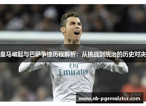 皇马崛起与巴萨争锋历程解析：从挑战到统治的历史对决