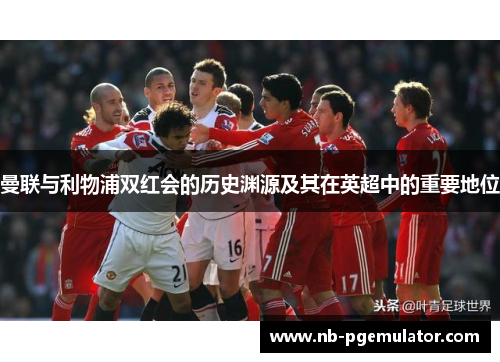 曼联与利物浦双红会的历史渊源及其在英超中的重要地位