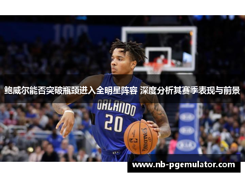 鲍威尔能否突破瓶颈进入全明星阵容 深度分析其赛季表现与前景